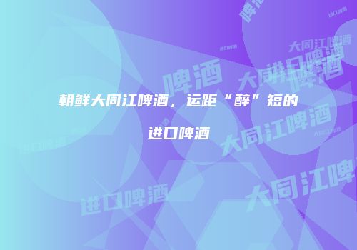 朝鲜大同江啤酒，运距“醉”短的进口啤酒