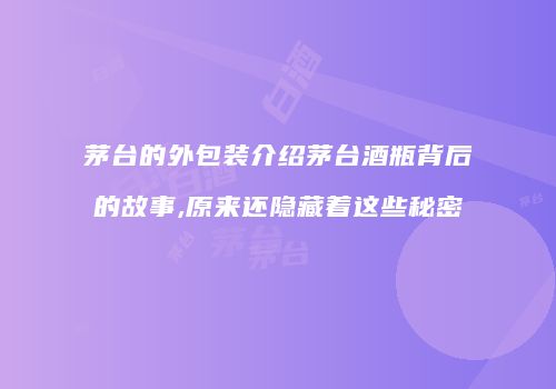 茅台的外包装介绍茅台酒瓶背后的故事,原来还隐藏着这些秘密