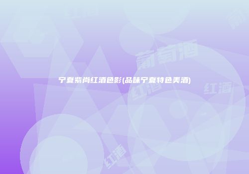 宁夏紫尚红酒色影(品味宁夏特色美酒)