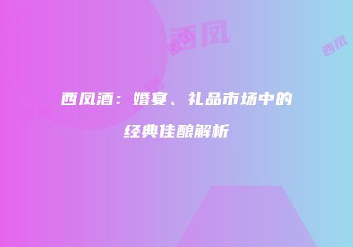 西凤酒：婚宴、礼品市场中的经典佳酿解析