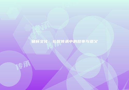 碰杯文化：礼仪传承中的故事与意义