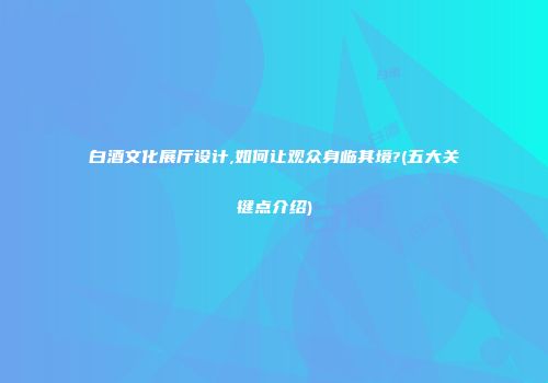 白酒文化展厅设计,如何让观众身临其境?(五大关键点介绍)