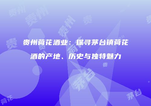 贵州荷花酒业：探寻茅台镇荷花酒的产地、历史与独特魅力