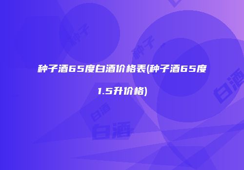 种子酒65度白酒价格表(种子酒65度1.5升价格)