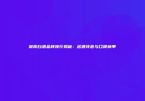湖南白酒品牌排行揭秘：名酒特色与口碑榜单