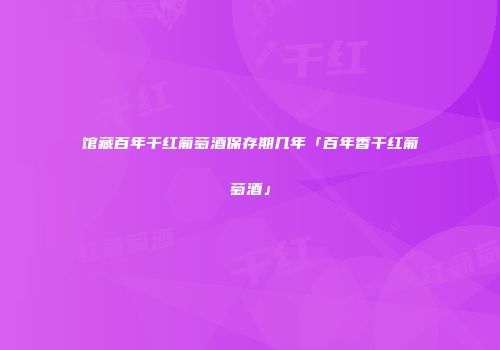 馆藏百年干红葡萄酒保存期几年「百年香干红葡萄酒」