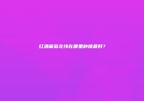 红酒葡萄北纬在哪里种植最好？