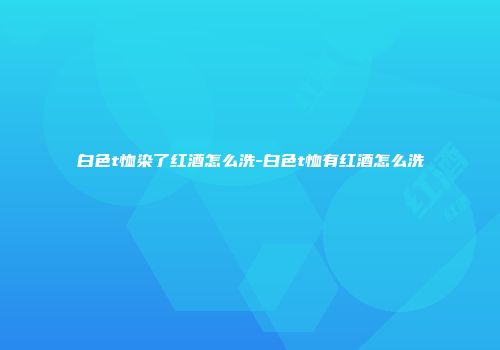 白色t恤染了红酒怎么洗-白色t恤有红酒怎么洗