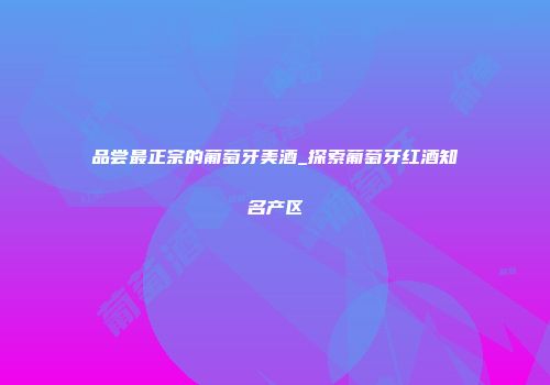 品尝最正宗的葡萄牙美酒_探索葡萄牙红酒知名产区