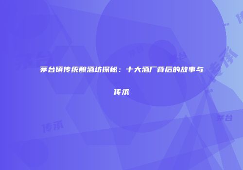 茅台镇传统酿酒坊探秘：十大酒厂背后的故事与传承
