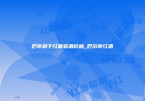 巴帝利干红葡萄酒价格_巴尔帝红酒