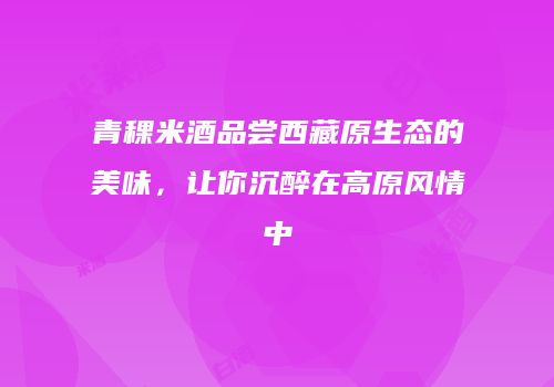 青稞米酒品尝西藏原生态的美味，让你沉醉在高原风情中