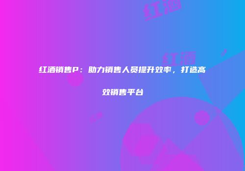 红酒销售P：助力销售人员提升效率，打造高效销售平台