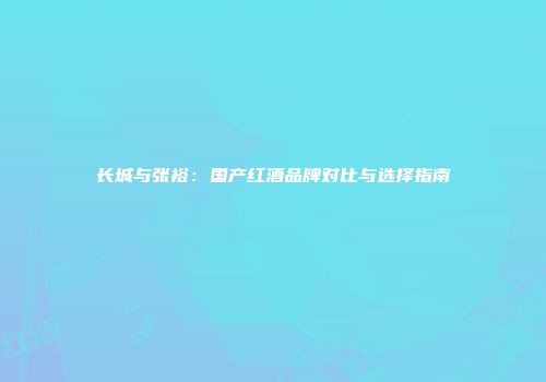 长城与张裕：国产红酒品牌对比与选择指南