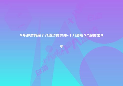 9年醇柔典藏十八酒坊的价格-十八酒坊52度醇柔9年