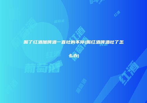 喝了红酒加啤酒一直吐的不停(喝红酒啤酒吐了怎么办)