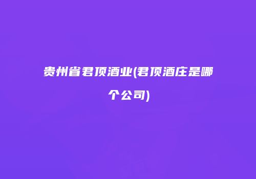 贵州省君顶酒业(君顶酒庄是哪个公司)