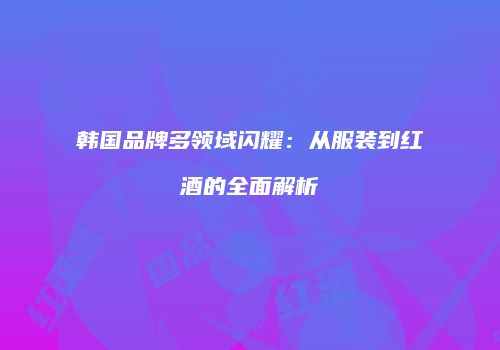 韩国品牌多领域闪耀：从服装到红酒的全面解析
