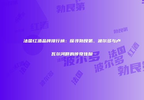 法国红酒品牌排行榜：探寻勃艮第、波尔多与卢瓦尔河畔的传奇佳酿