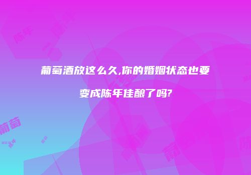 葡萄酒放这么久,你的婚姻状态也要变成陈年佳酿了吗?