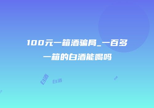 100元一箱酒骗局_一百多一箱的白酒能喝吗