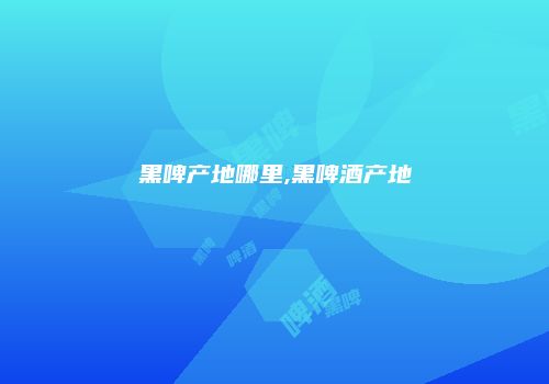 黑啤产地哪里,黑啤酒产地