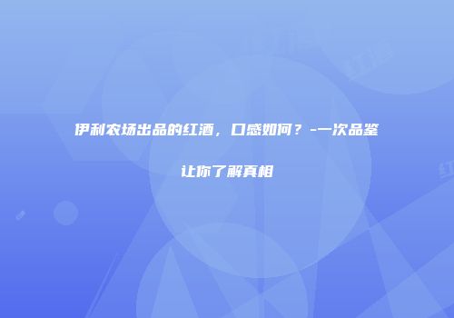 伊利农场出品的红酒，口感如何？-一次品鉴让你了解真相