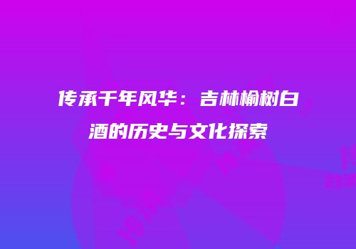 传承千年风华：吉林榆树白酒的历史与文化探索