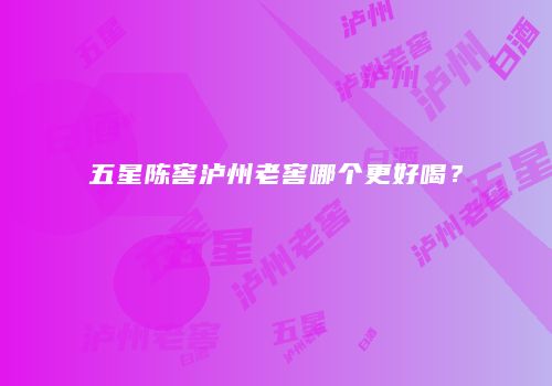 五星陈窖泸州老窖哪个更好喝？