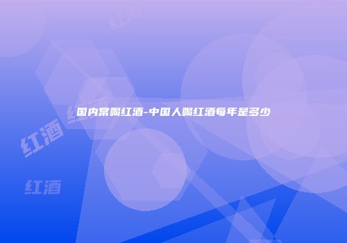 国内常喝红酒-中国人喝红酒每年是多少