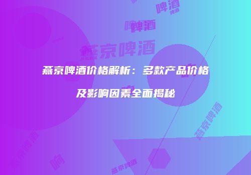 燕京啤酒价格解析：多款产品价格及影响因素全面揭秘