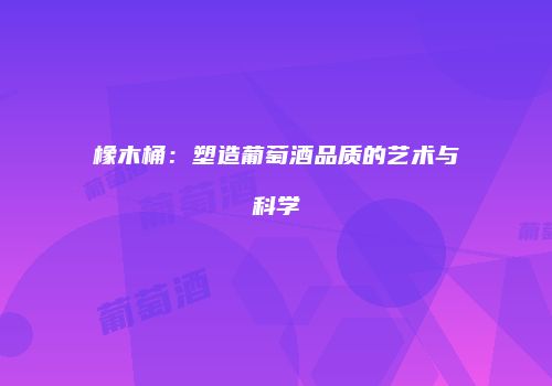 橡木桶：塑造葡萄酒品质的艺术与科学