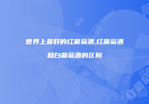 世界上最好的红葡萄酒,红葡萄酒和白葡萄酒的区别