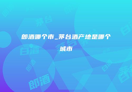 郎酒哪个市_茅台酒产地是哪个城市