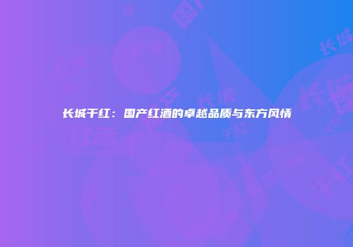 长城干红：国产红酒的卓越品质与东方风情