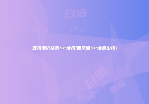 西凤酒价格表52度凤(西凤酒52度多少钱)