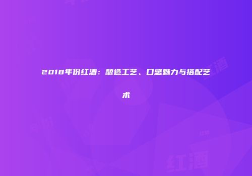 2018年份红酒：酿造工艺、口感魅力与搭配艺术
