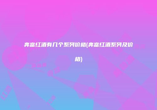 奔富红酒有几个系列价格(奔富红酒系列及价格)