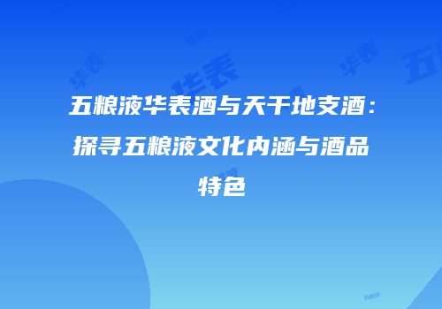 五粮液华表酒与天干地支酒：探寻五粮液文化内涵与酒品特色