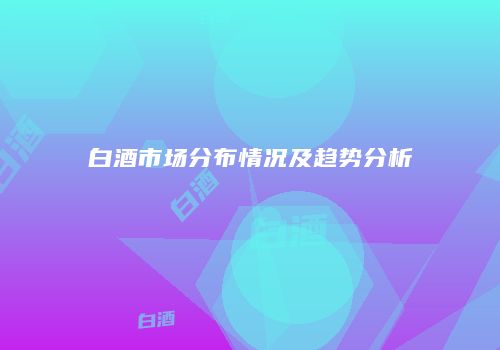 白酒市场分布情况及趋势分析