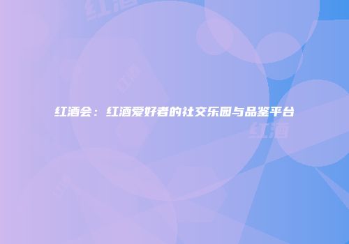 红酒会：红酒爱好者的社交乐园与品鉴平台