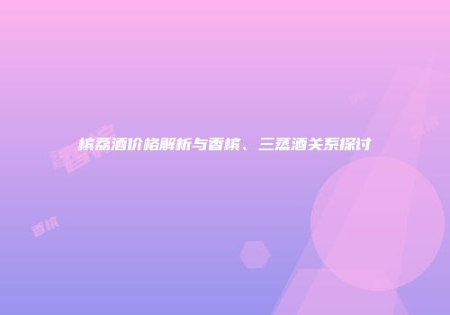 槟荔酒价格解析与香槟、三蒸酒关系探讨