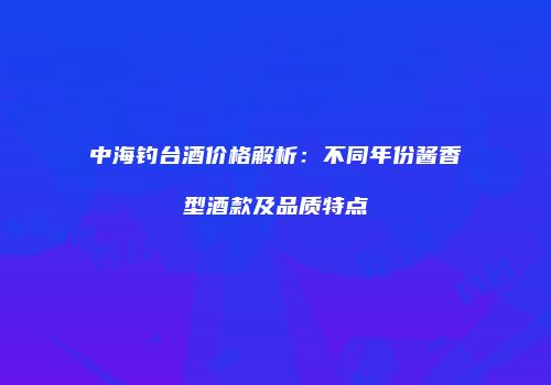 中海钓台酒价格解析：不同年份酱香型酒款及品质特点
