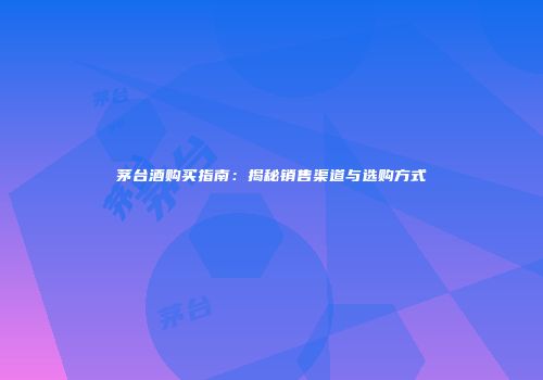茅台酒购买指南：揭秘销售渠道与选购方式