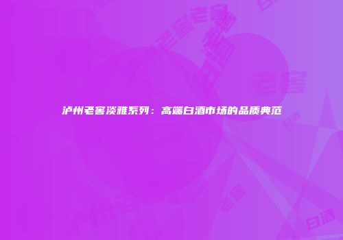 泸州老窖淡雅系列：高端白酒市场的品质典范
