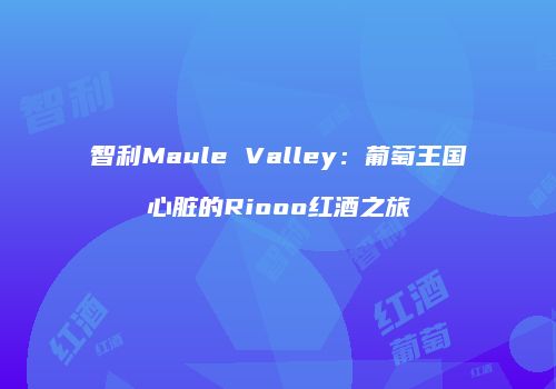 智利Maule Valley：葡萄王国心脏的Riooo红酒之旅