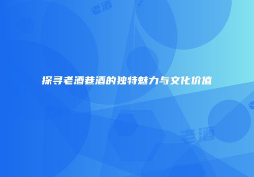 探寻老酒巷酒的独特魅力与文化价值