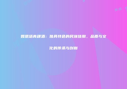 如意塔青稞酒：独具特色的民族佳酿，品质与文化的传承与创新