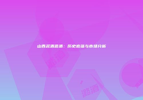山西名酒潞酒：历史底蕴与市场分析