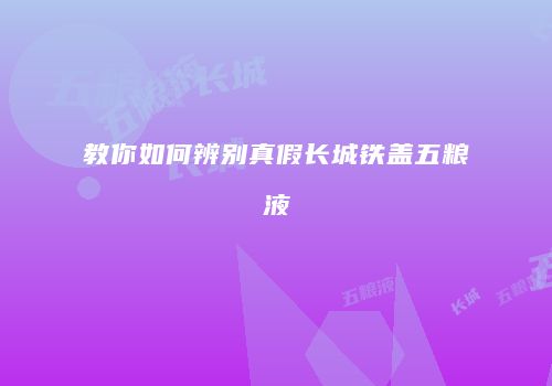 教你如何辨别真假长城铁盖五粮液